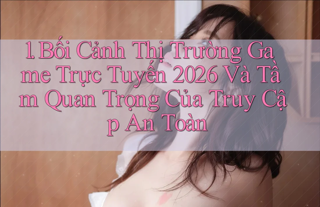 1. Bối Cảnh Thị Trường Game Trực Tuyến 2026 Và Tầm Quan Trọng Của Truy Cập An Toàn