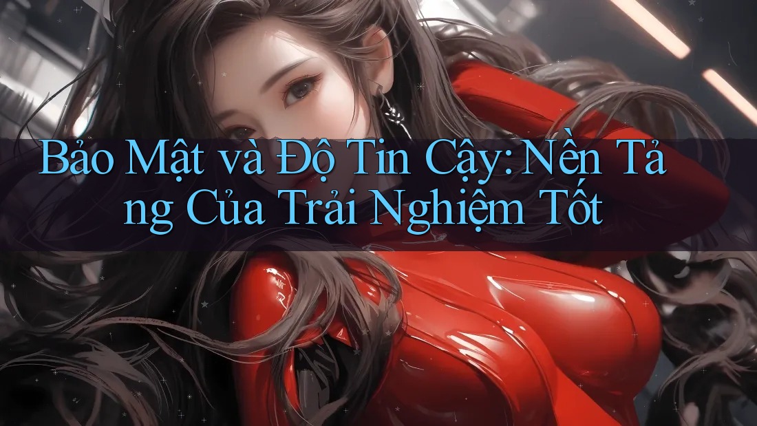 Bảo Mật và Độ Tin Cậy: Nền Tảng Của Trải Nghiệm Tốt