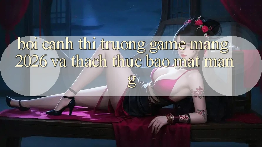 Bối Cảnh Thị Trường Game mạng 2026 và Thách Thức Bảo mật Mạng