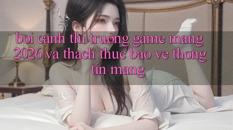 Bối Cảnh Thị Trường Game mạng 2026 và Thách Thức Bảo vệ thông tin Mạng