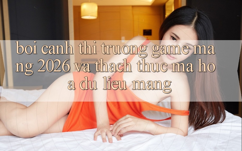 Bối Cảnh Thị Trường Game mạng 2026 và Thách Thức Mã hóa dữ liệu Mạng