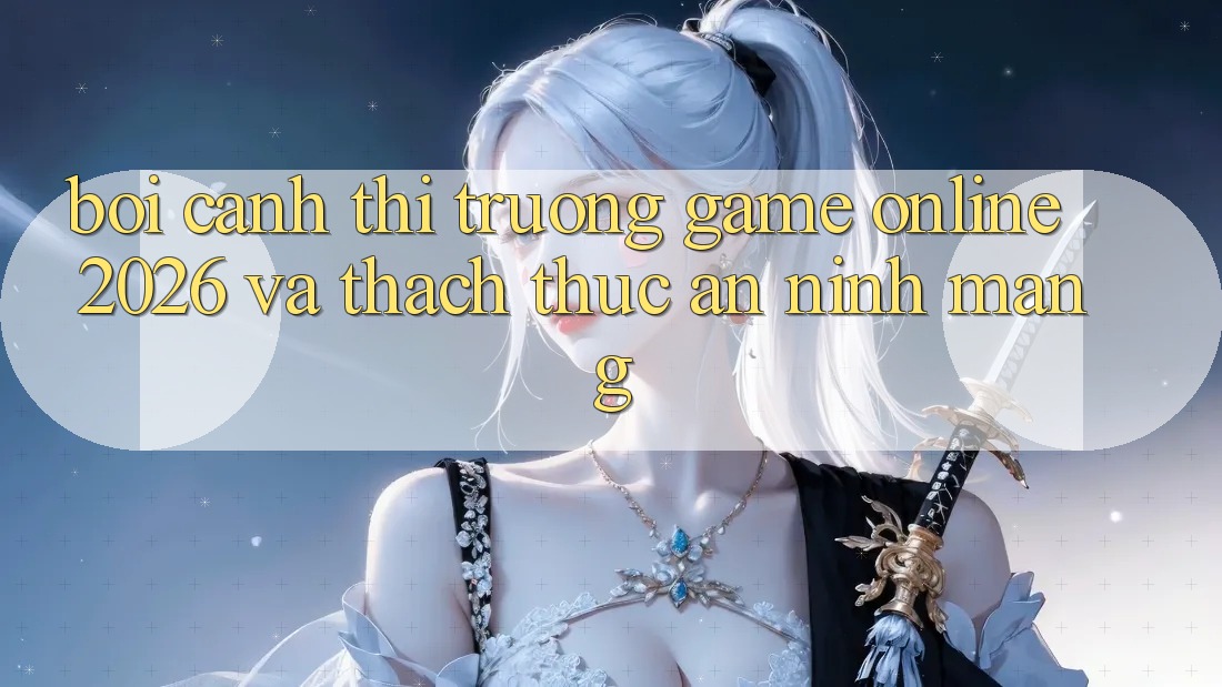 Bối Cảnh Thị Trường Game Online 2026 và Thách Thức An Ninh Mạng