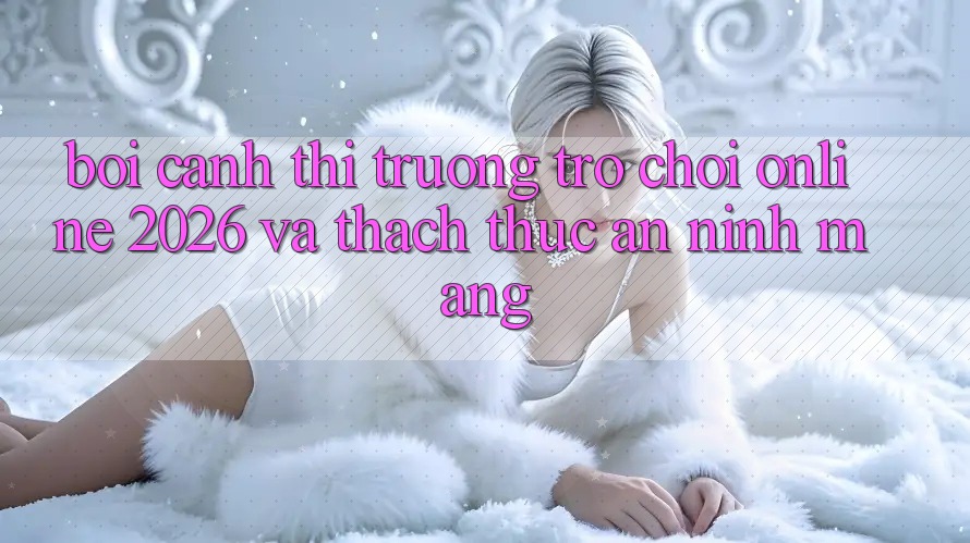 Bối Cảnh Thị Trường Trò chơi Online 2026 và Thách Thức An ninh Mạng