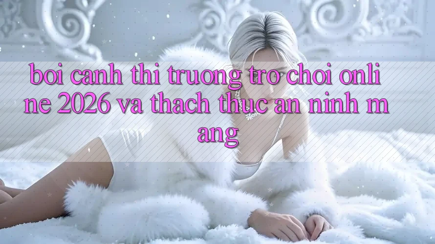 Bối Cảnh Thị Trường Trò chơi Online 2026 và Thách Thức An Ninh Mạng