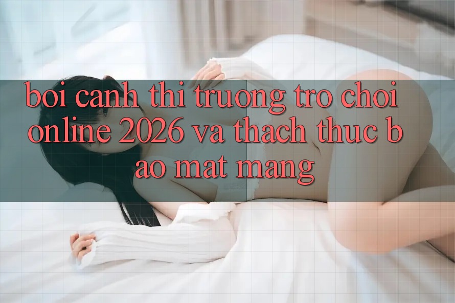 Bối Cảnh Thị Trường Trò chơi Online 2026 và Thách Thức Bảo mật Mạng
