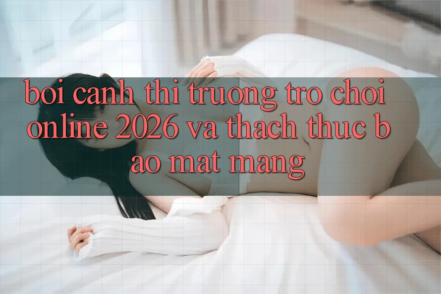 Bối Cảnh Thị Trường Trò chơi Online 2026 và Thách Thức Bảo mật Mạng
