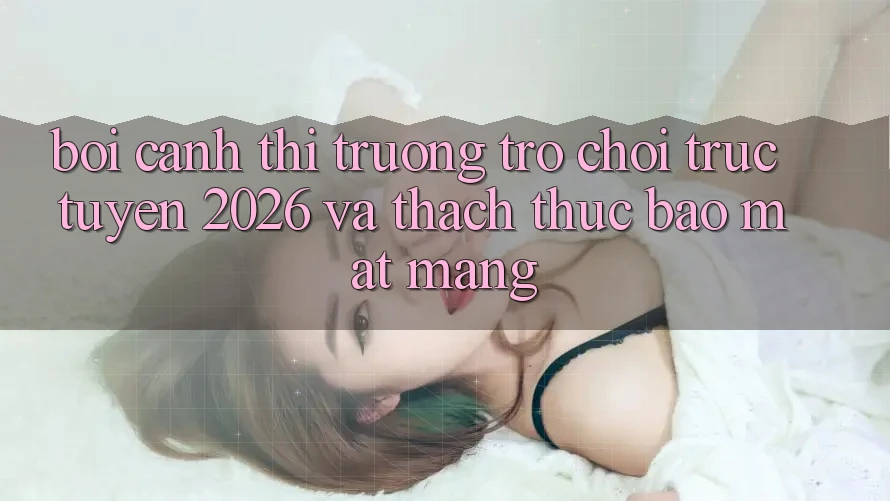 Bối Cảnh Thị Trường Trò chơi trực tuyến 2026 và Thách Thức Bảo mật Mạng