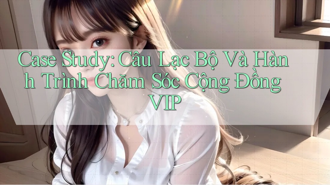 Case Study: Câu Lạc Bộ Và Hành Trình Chăm Sóc Cộng Đồng VIP
