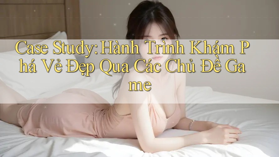 Case Study: Hành Trình Khám Phá Vẻ Đẹp Qua Các Chủ Đề Game Case Study: Hành Trình Khám Phá Vẻ Đẹp Qua Các Chủ Đề Game