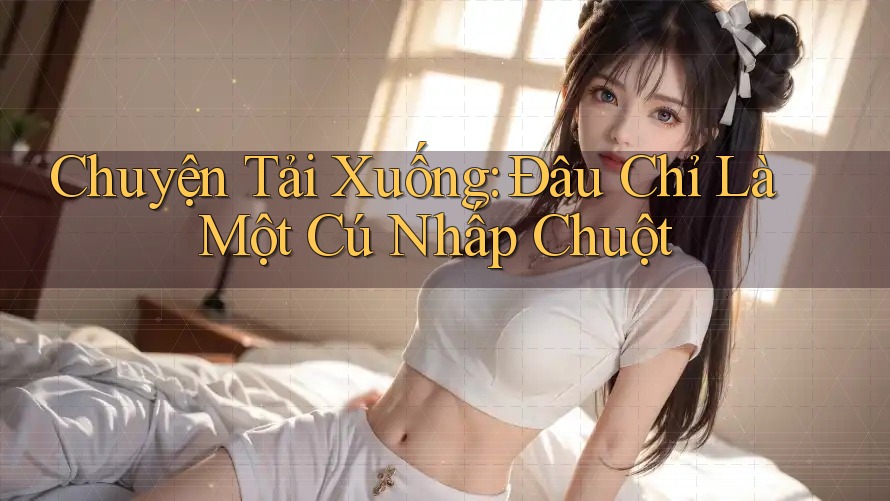 Chuyện Tải Xuống: Đâu Chỉ Là Một Cú Nhấp Chuột