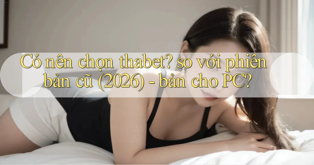Có nên chọn thabet so với phiên bản cũ (2026)   bản cho PC