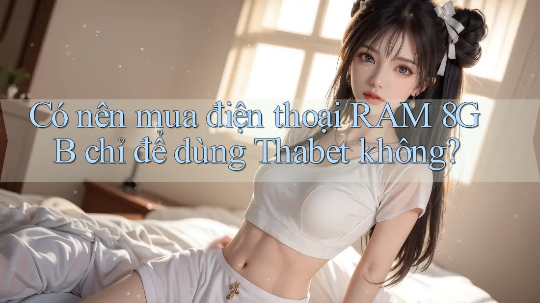 Có nên mua điện thoại RAM 8GB chỉ để dùng Thabet không?