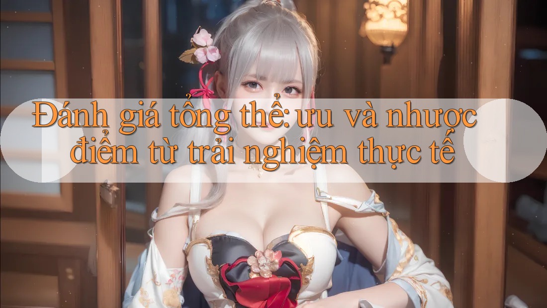 Đánh giá tổng thể - ưu và nhược điểm từ trải nghiệm thực tế