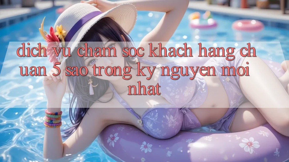 Dịch Vụ Chăm Sóc Khách Hàng Chuẩn 5 Sao Trong Kỷ Nguyên Mới nhất Dịch Vụ Chăm Sóc Khách Hàng Chuẩn 5 Sao Trong Kỷ Nguyên Mới nhất