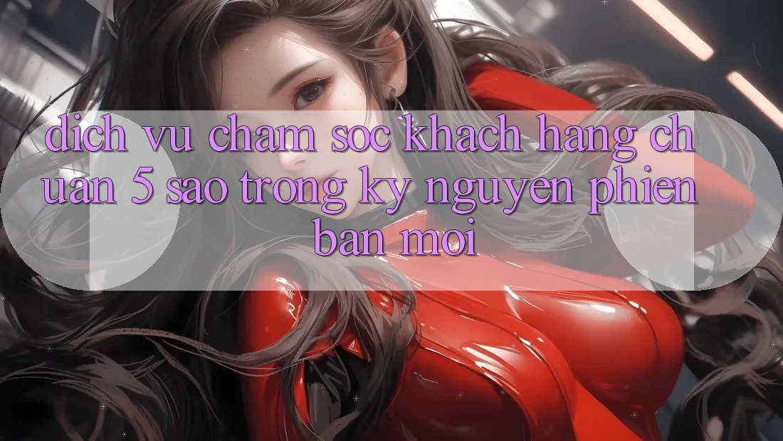 Dịch Vụ Chăm Sóc Khách Hàng Chuẩn 5 Sao Trong Kỷ Nguyên Phiên bản mới