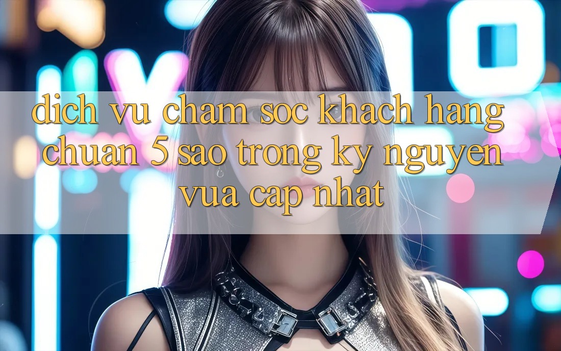 Dịch Vụ Chăm Sóc Khách Hàng Chuẩn 5 Sao Trong Kỷ Nguyên Vừa cập nhật