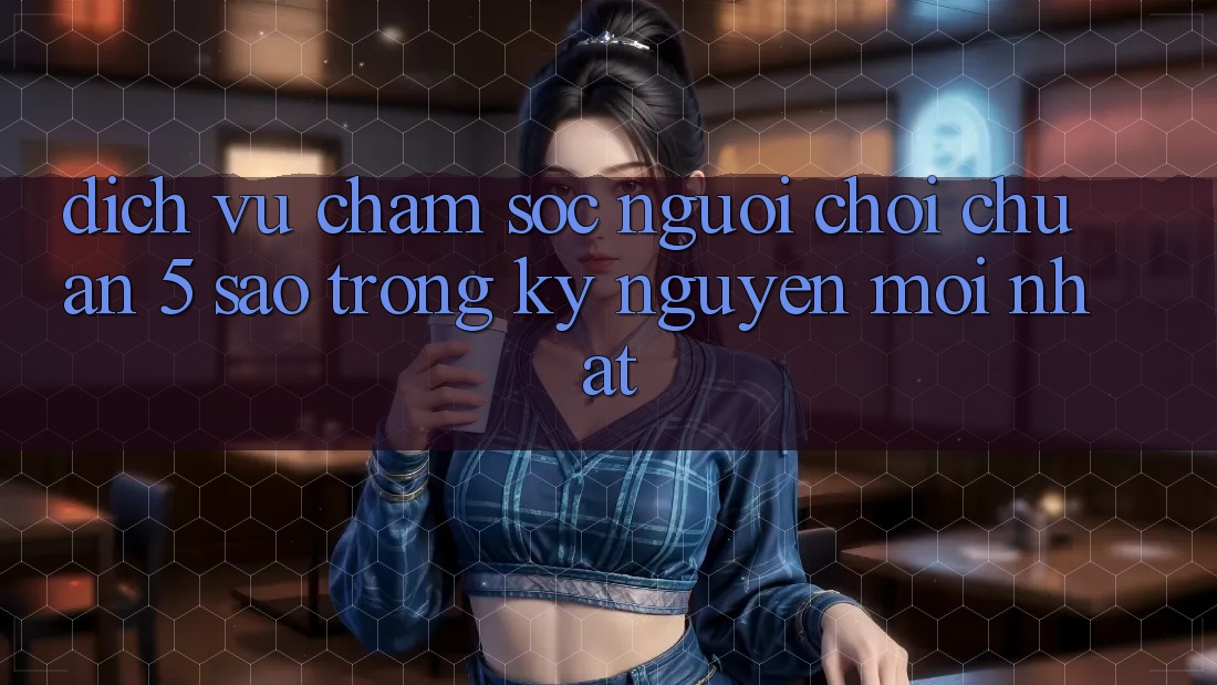 Dịch Vụ Chăm Sóc Người chơi Chuẩn 5 Sao Trong Kỷ Nguyên Mới nhất Dịch Vụ Chăm Sóc Người chơi Chuẩn 5 Sao Trong Kỷ Nguyên Mới nhất