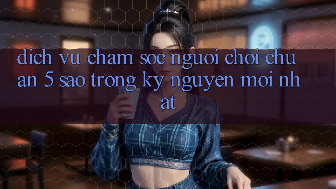 Dịch Vụ Chăm sóc người chơi Chuẩn 5 Sao Trong Kỷ Nguyên Mới nhất