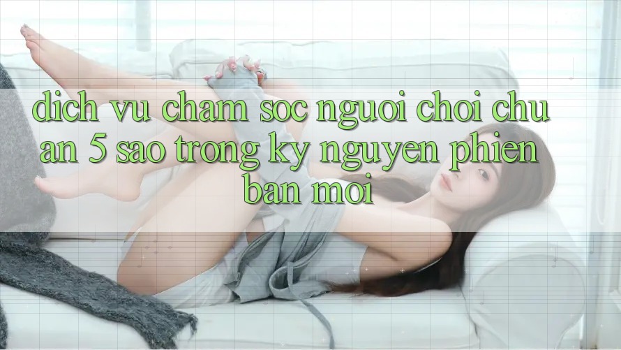 Dịch Vụ Chăm Sóc Người chơi Chuẩn 5 Sao Trong Kỷ Nguyên Phiên bản mới
