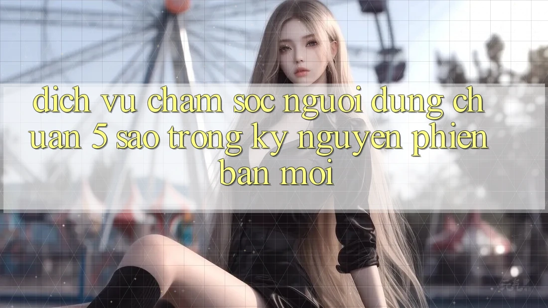 Dịch Vụ Chăm Sóc Người dùng Chuẩn 5 Sao Trong Kỷ Nguyên Phiên bản mới