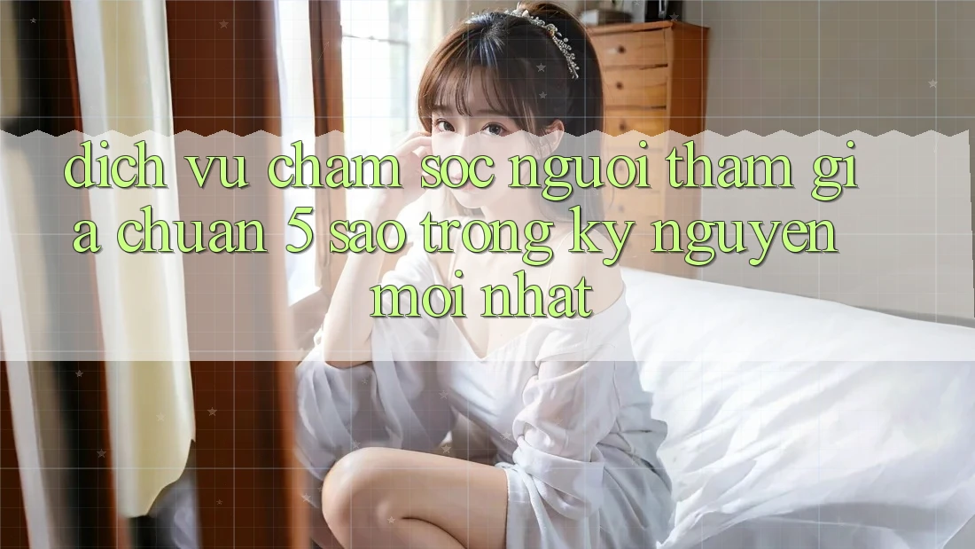 Dịch Vụ Chăm Sóc Người tham gia Chuẩn 5 Sao Trong Kỷ Nguyên Mới nhất