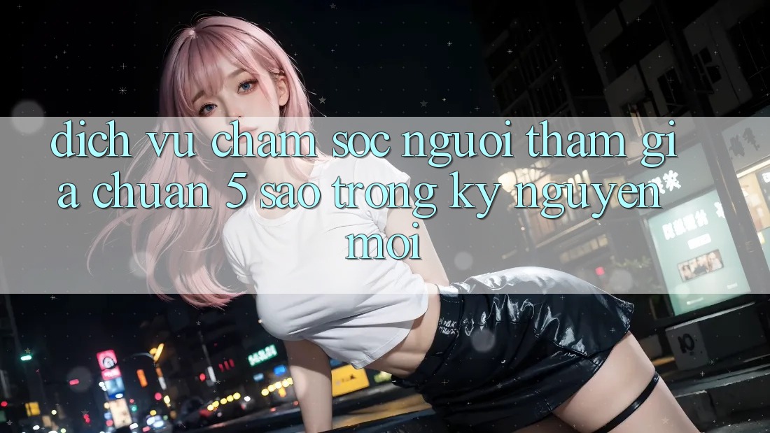 Dịch Vụ Chăm Sóc Người tham gia Chuẩn 5 Sao Trong Kỷ Nguyên Mới