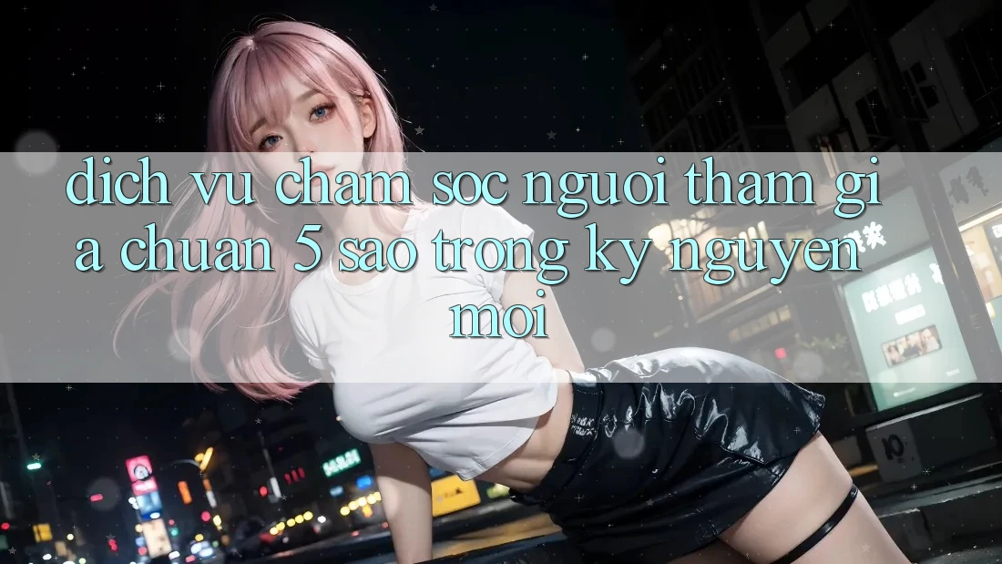 Dịch Vụ Chăm Sóc Người tham gia Chuẩn 5 Sao Trong Kỷ Nguyên Mới