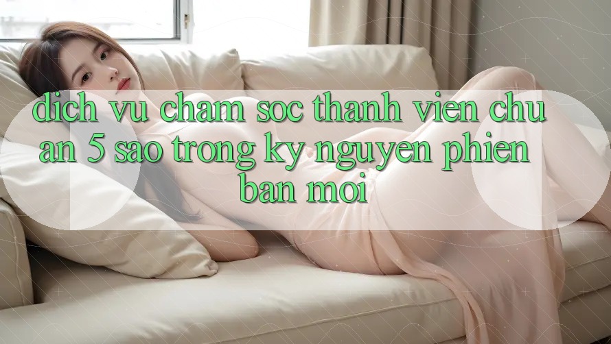 Dịch Vụ Chăm Sóc Thành viên Chuẩn 5 Sao Trong Kỷ Nguyên Phiên bản mới