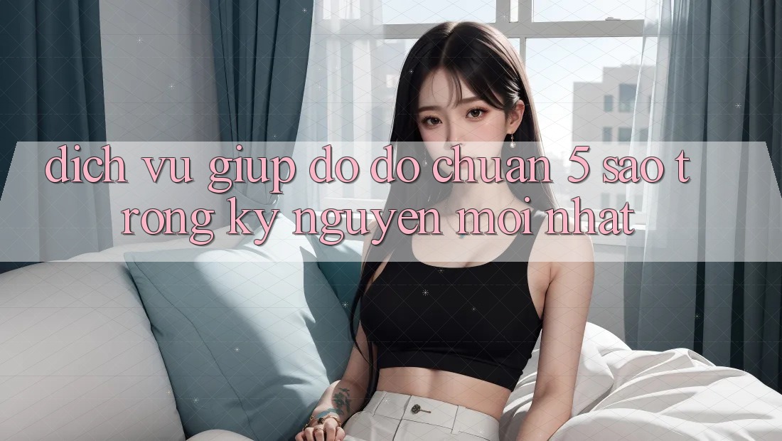 Dịch Vụ Giúp đỡ đỡ Chuẩn 5 Sao Trong Kỷ Nguyên Mới nhất