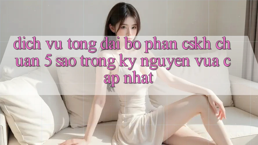 Dịch Vụ Tổng đài bộ phận CSKH Chuẩn 5 Sao Trong Kỷ Nguyên Vừa cập nhật