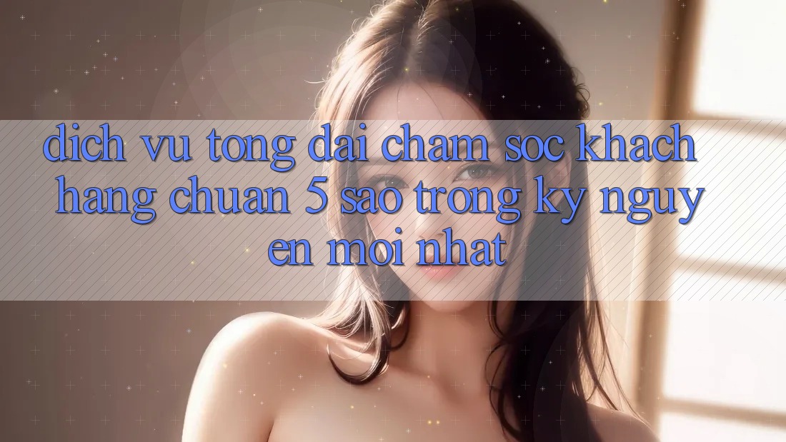 Dịch Vụ Tổng đài chăm sóc khách hàng Chuẩn 5 Sao Trong Kỷ Nguyên Mới nhất Dịch Vụ Tổng đài chăm sóc khách hàng Chuẩn 5 Sao Trong Kỷ Nguyên Mới nhất