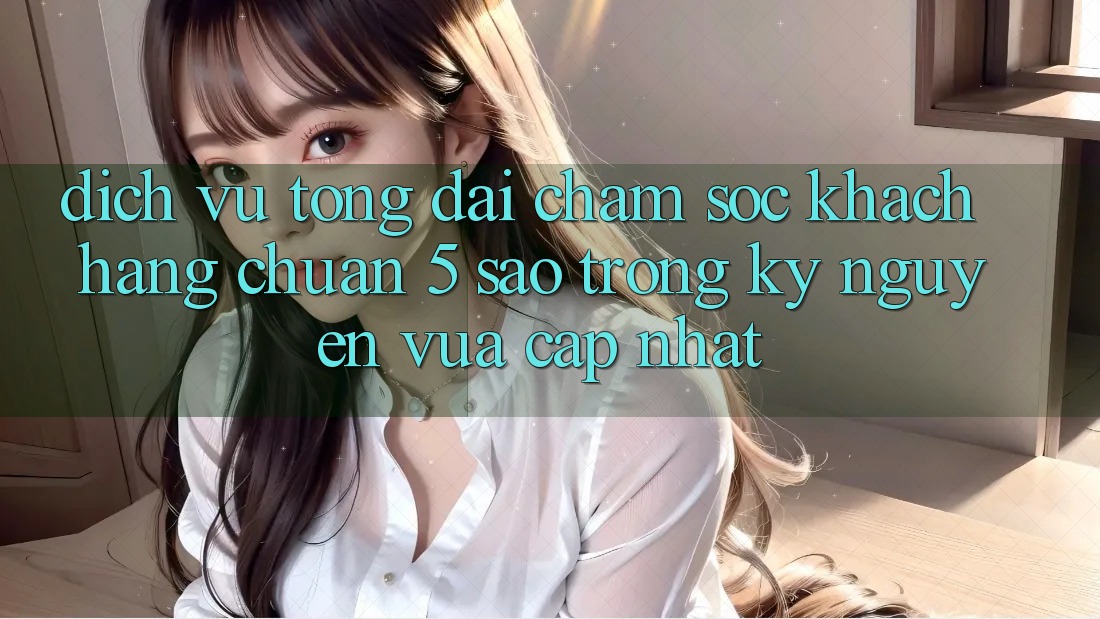 Dịch Vụ Tổng đài chăm sóc khách hàng Chuẩn 5 Sao Trong Kỷ Nguyên Vừa cập nhật
