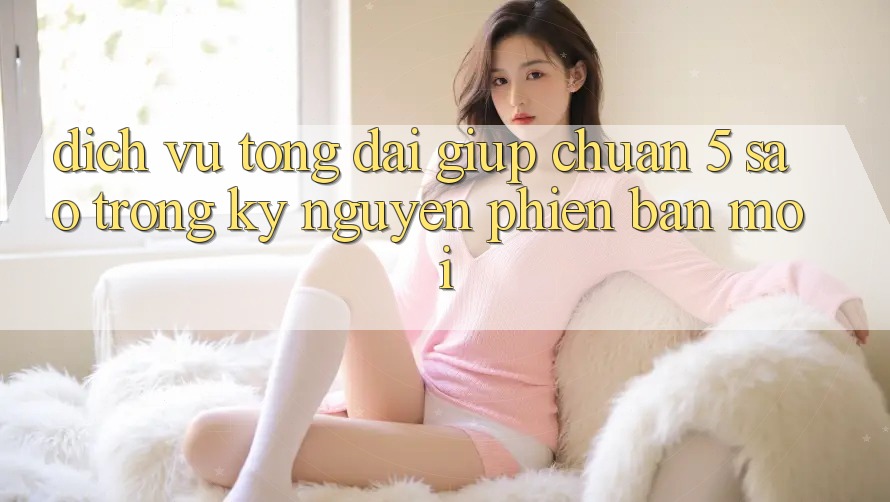 Dịch Vụ Tổng đài giúp Chuẩn 5 Sao Trong Kỷ Nguyên Phiên bản mới