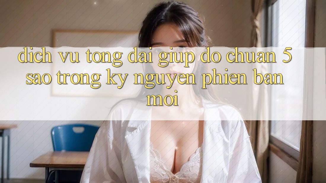 Dịch Vụ Tổng đài giúp đỡ Chuẩn 5 Sao Trong Kỷ Nguyên Phiên bản mới