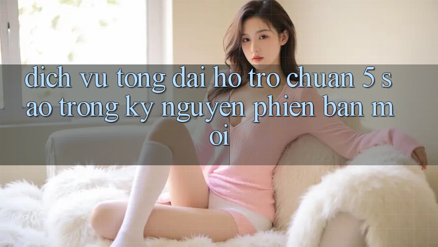 Dịch Vụ Tổng đài hỗ trợ Chuẩn 5 Sao Trong Kỷ Nguyên Phiên bản mới