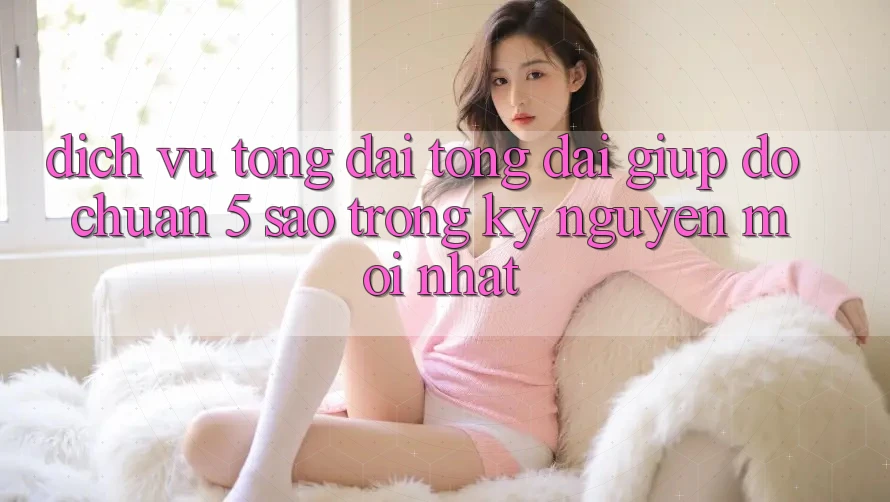 Dịch Vụ Tổng đài tổng đài giúp đỡ Chuẩn 5 Sao Trong Kỷ Nguyên Mới nhất