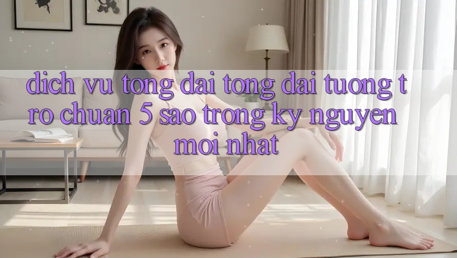 Dịch Vụ Tổng đài tổng đài tương trợ Chuẩn 5 Sao Trong Kỷ Nguyên Mới nhất