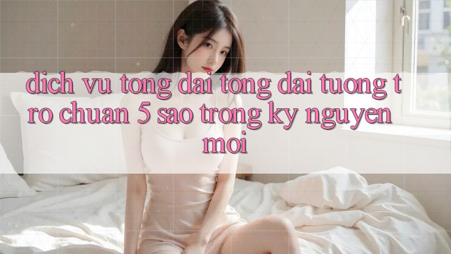 Dịch Vụ Tổng đài tổng đài tương trợ Chuẩn 5 Sao Trong Kỷ Nguyên Mới