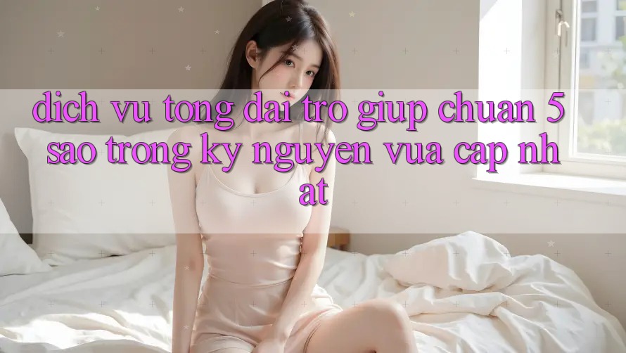 Dịch Vụ Tổng đài trợ giúp Chuẩn 5 Sao Trong Kỷ Nguyên Vừa cập nhật
