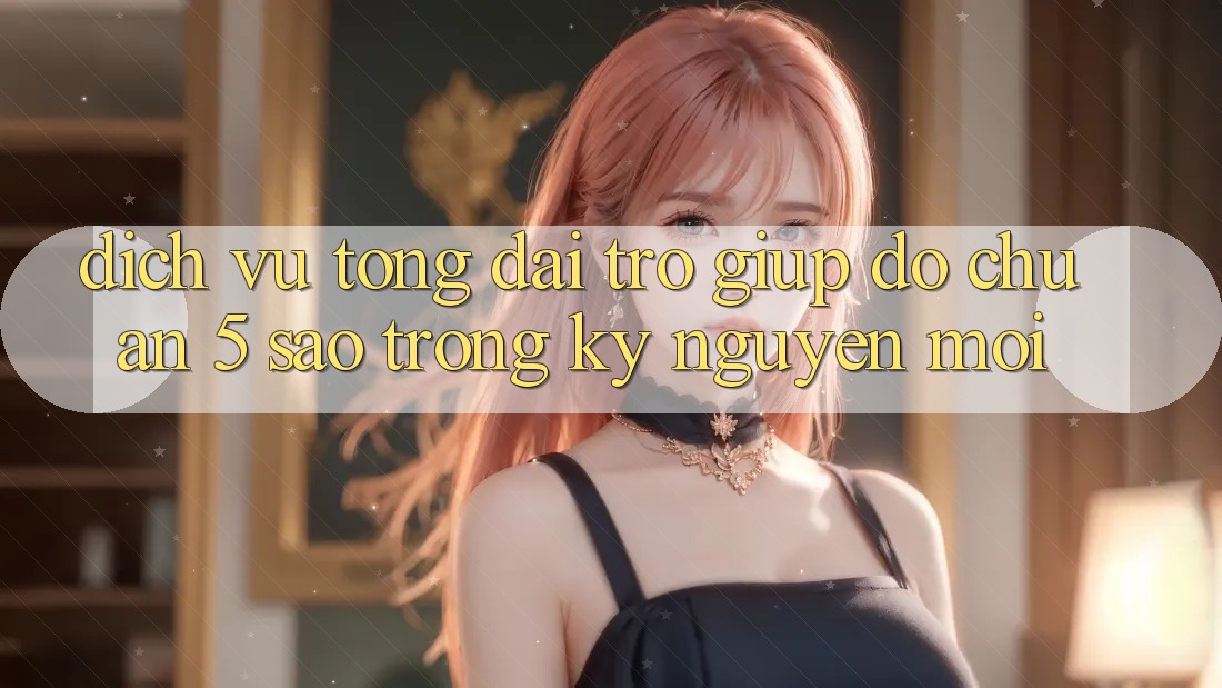 Dịch Vụ Tổng đài trợ giúp đỡ Chuẩn 5 Sao Trong Kỷ Nguyên Mới Dịch Vụ Tổng đài trợ giúp đỡ Chuẩn 5 Sao Trong Kỷ Nguyên Mới