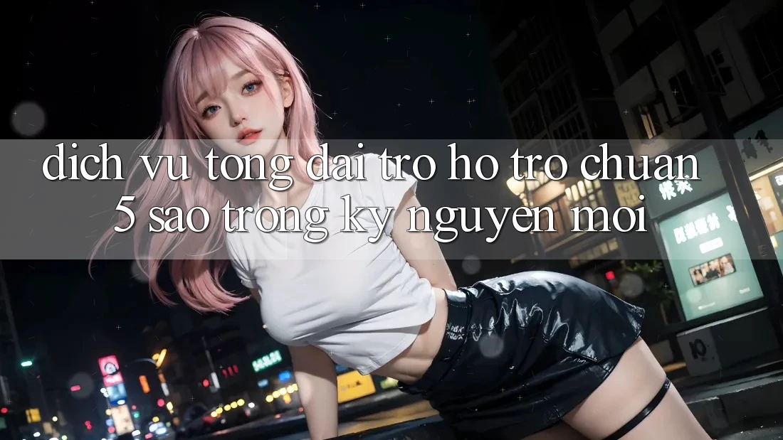 Dịch Vụ Tổng đài trợ hỗ trợ Chuẩn 5 Sao Trong Kỷ Nguyên Mới