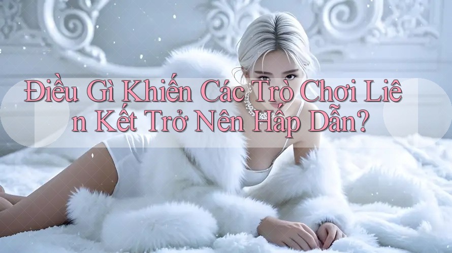 Điều Gì Khiến Các Trò Chơi Liên Kết Trở Nên Hấp Dẫn?