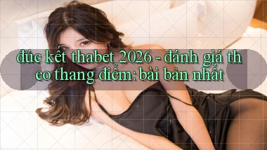 đúc kết thabet 2026   đánh giá theo thang điểm bài bản nhất