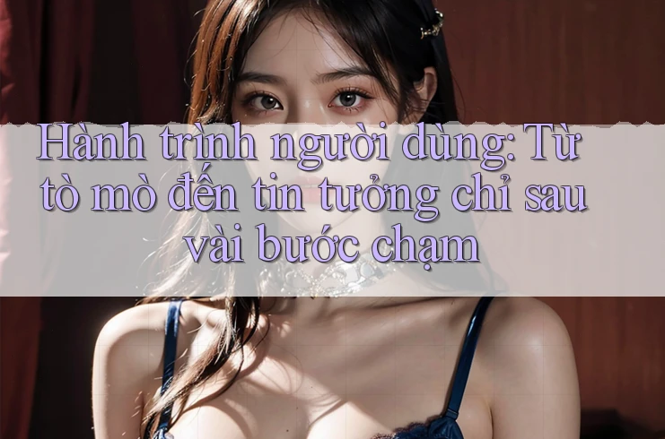 Hành trình người dùng: Từ tò mò đến tin tưởng chỉ sau vài bước chạm