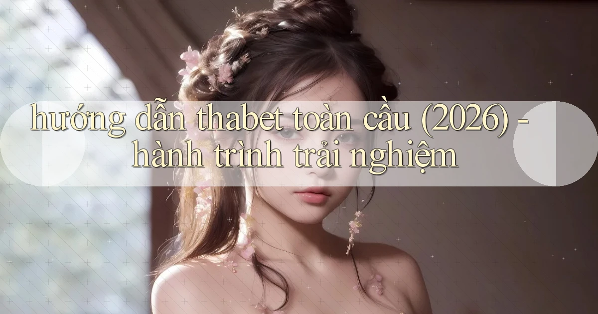 hướng dẫn thabet toàn cầu (2026)   hành trình trải nghiệm
