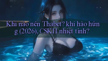 Khi nào nên Thabet khi hào hứng (2026), CSKH nhiệt tình