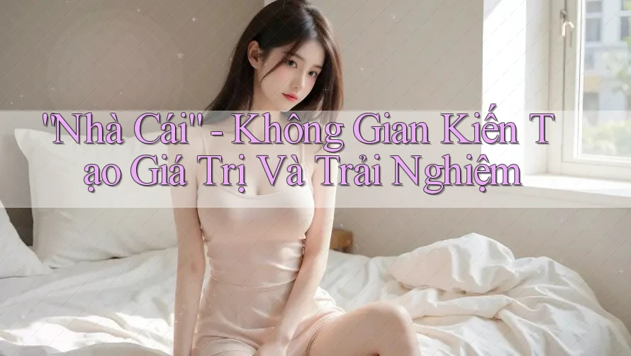 “Nhà Cái” - Không Gian Kiến Tạo Giá Trị Và Trải Nghiệm