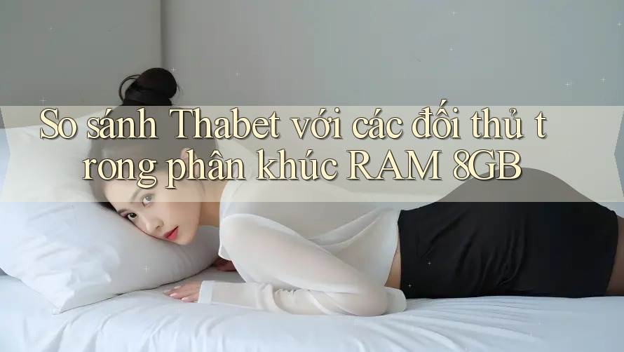 So sánh Thabet với các đối thủ trong phân khúc RAM 8GB
