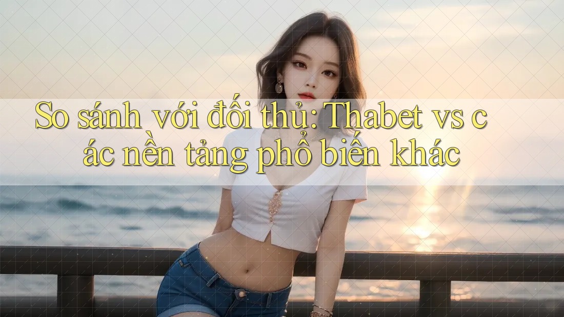 So sánh với đối thủ: Thabet vs các nền tảng phổ biến khác