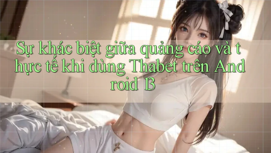Sự khác biệt giữa quảng cáo và thực tế khi dùng Thabet trên Android 13